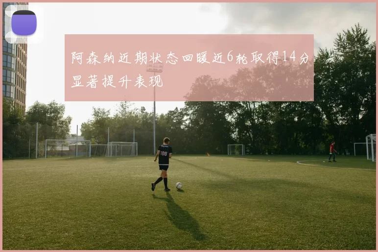 阿森纳近期状态回暖近6轮取得14分显著提升表现