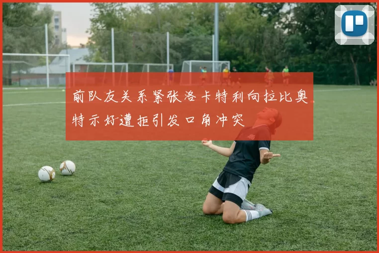 前队友关系紧张洛卡特利向拉比奥特示好遭拒引发口角冲突
