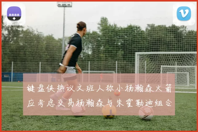 键盘侠热议文班人称小杨瀚森火箭应考虑交易杨瀚森与朱霍勒迪组合