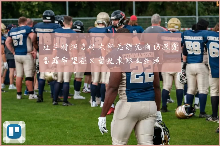 杜兰特坦言对太阳无怨无悔仍深爱雷霆希望在火箭结束职业生涯