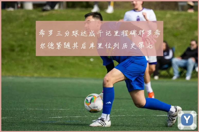 希罗三分球达成千记里程碑邓罗希尔德紧随其后库里位列历史第七