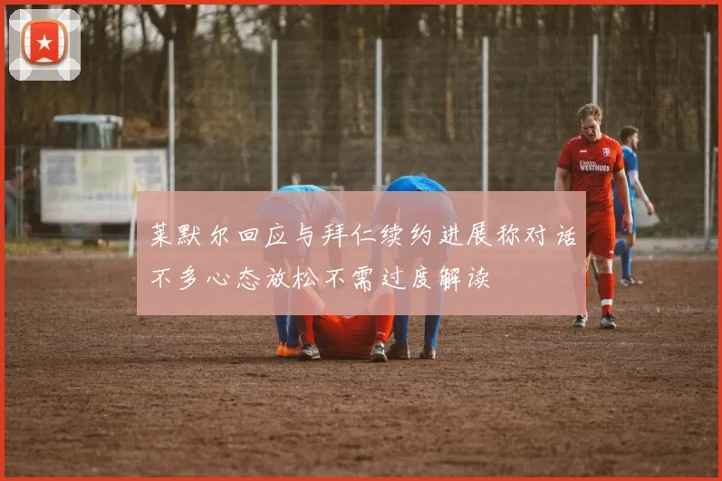 莱默尔回应与拜仁续约进展称对话不多心态放松不需过度解读