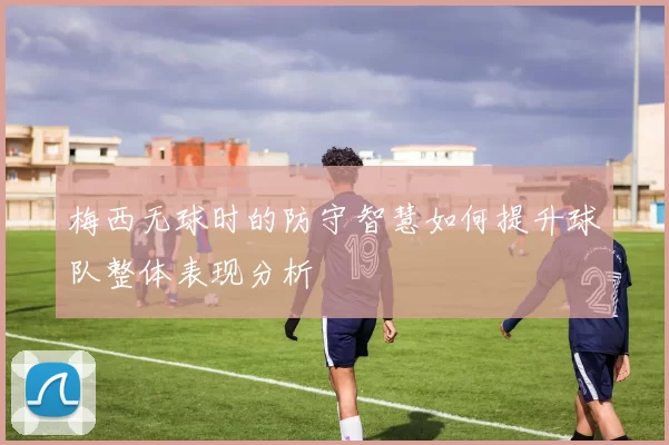 梅西无球时的防守智慧如何提升球队整体表现分析